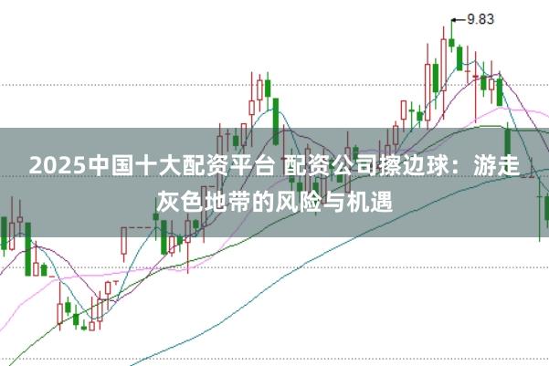 2025中国十大配资平台 配资公司擦边球：游走灰色地带的风险与机遇